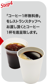 STEP4　「コーヒー1杯無料券」をレストランスタッフへお渡し頂くとコーヒー1杯を進呈致します。